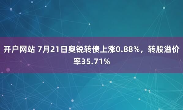 开户网站 7月21日奥锐转债上涨0.88%，转股溢价率35.71%