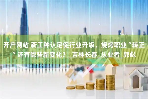 开户网站 新工种认定促行业升级，烧烤职业“转正”还有哪些新变化？_吉林长春_从业者_郭彪