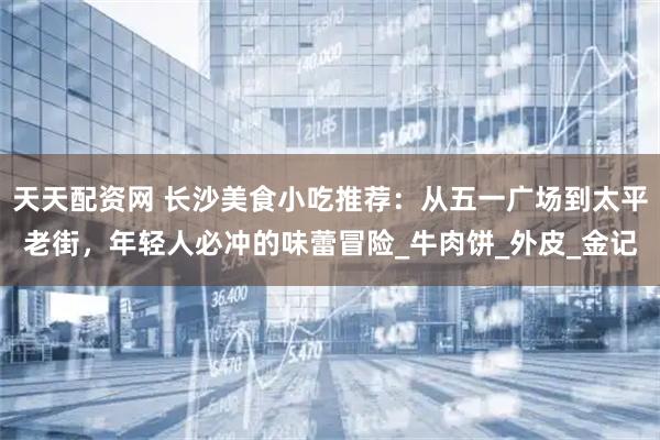 天天配资网 长沙美食小吃推荐：从五一广场到太平老街，年轻人必冲的味蕾冒险_牛肉饼_外皮_金记