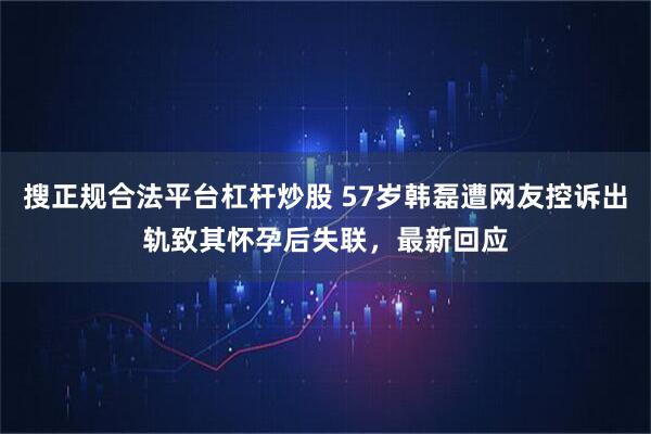 搜正规合法平台杠杆炒股 57岁韩磊遭网友控诉出轨致其怀孕后失联，最新回应