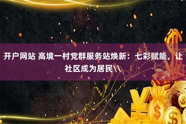 开户网站 高境一村党群服务站焕新：七彩赋能，让社区成为居民\