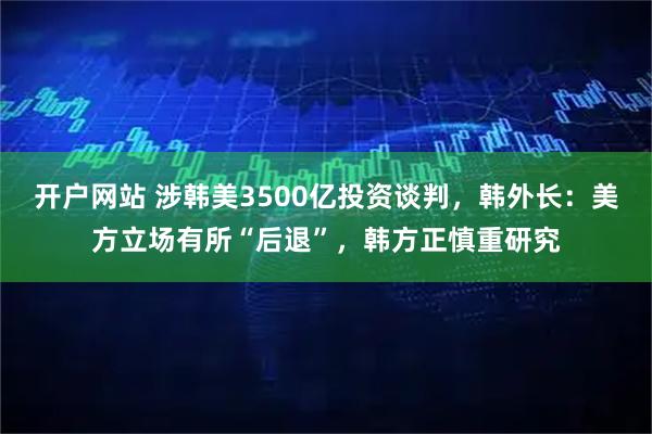 开户网站 涉韩美3500亿投资谈判，韩外长：美方立场有所“后退”，韩方正慎重研究