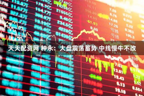 天天配资网 种永：大盘震荡蓄势 中线慢牛不改