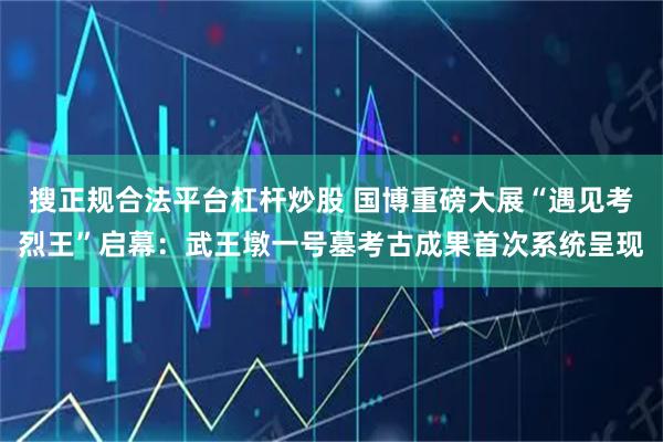 搜正规合法平台杠杆炒股 国博重磅大展“遇见考烈王”启幕：武王墩一号墓考古成果首次系统呈现