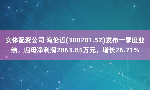 实体配资公司 海伦哲(300201.SZ)发布一季度业绩，归母净利润2863.85万元，增长26.71%