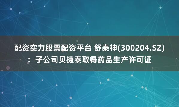 配资实力股票配资平台 舒泰神(300204.SZ)：子公司贝捷泰取得药品生产许可证