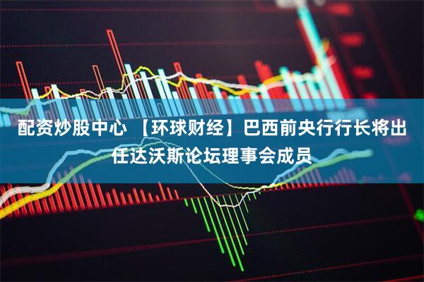 配资炒股中心 【环球财经】巴西前央行行长将出任达沃斯论坛理事会成员