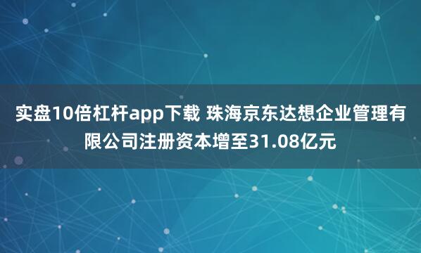 实盘10倍杠杆app下载 珠海京东达想企业管理有限公司注册资本增至31.08亿元