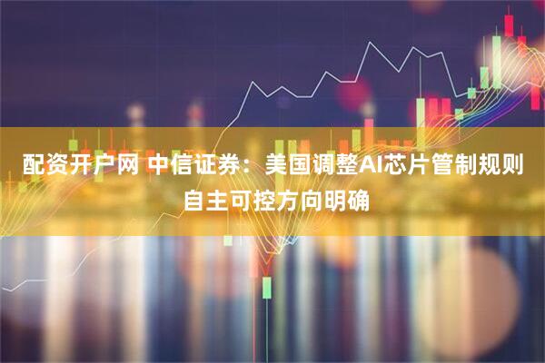 配资开户网 中信证券：美国调整AI芯片管制规则 自主可控方向明确