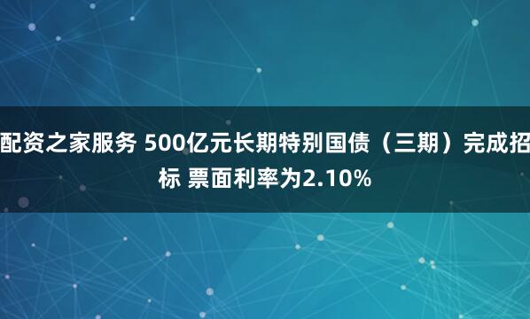 配资之家服务 500亿元长期特别国债（三期）完成招标 票面利率为2.10%