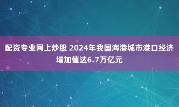 配资专业网上炒股 2024年我国海港城市港口经济增加值达6.7万亿元