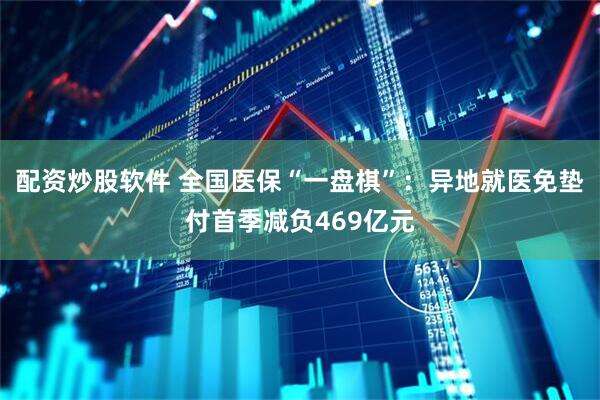 配资炒股软件 全国医保“一盘棋”：异地就医免垫付首季减负469亿元