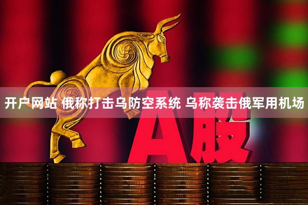 开户网站 俄称打击乌防空系统 乌称袭击俄军用机场