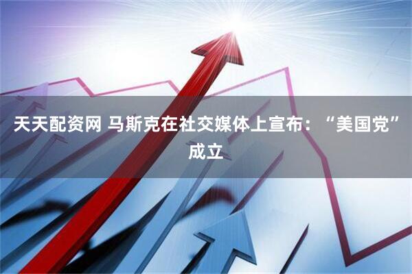 天天配资网 马斯克在社交媒体上宣布：“美国党”成立