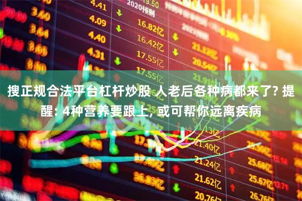 搜正规合法平台杠杆炒股 人老后各种病都来了? 提醒: 4种营养要跟上, 或可帮你远离疾病