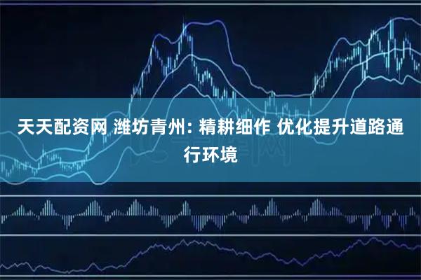 天天配资网 潍坊青州: 精耕细作 优化提升道路通行环境