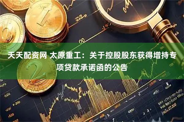 天天配资网 太原重工：关于控股股东获得增持专项贷款承诺函的公告