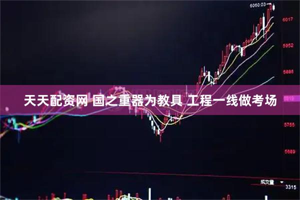 天天配资网 国之重器为教具 工程一线做考场