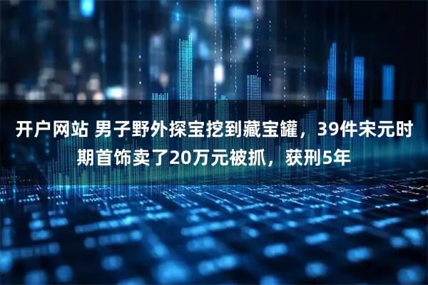 开户网站 男子野外探宝挖到藏宝罐，39件宋元时期首饰卖了20万元被抓，获刑5年
