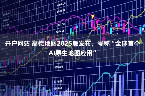 开户网站 高德地图2025版发布，号称“全球首个AI原生地图应用”