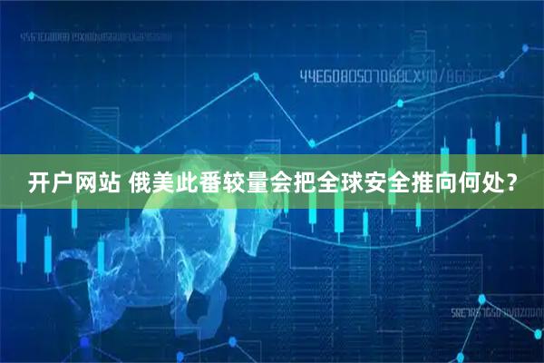 开户网站 俄美此番较量会把全球安全推向何处？