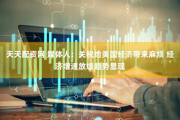 天天配资网 媒体人：关税给美国经济带来麻烦 经济增速放缓趋势显现