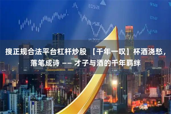 搜正规合法平台杠杆炒股 【千年一叹】杯酒浇愁，落笔成诗 —— 才子与酒的千年羁绊