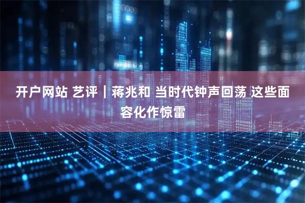 开户网站 艺评｜蒋兆和 当时代钟声回荡 这些面容化作惊雷