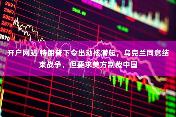 开户网站 特朗普下令出动核潜艇，乌克兰同意结束战争，但要求美方制裁中国