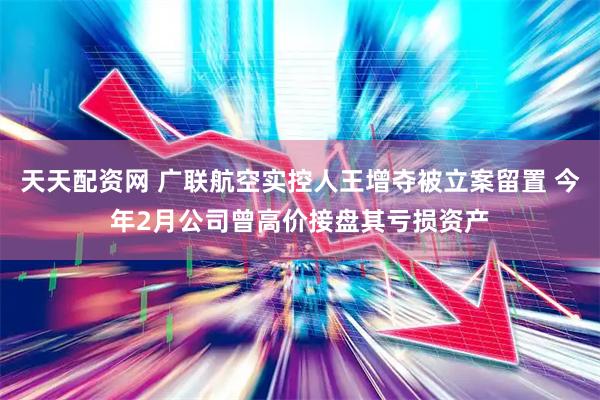 天天配资网 广联航空实控人王增夺被立案留置 今年2月公司曾高价接盘其亏损资产