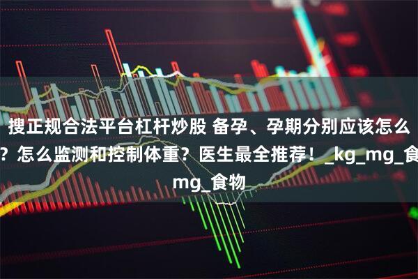 搜正规合法平台杠杆炒股 备孕、孕期分别应该怎么吃？怎么监测和控制体重？医生最全推荐！_kg_mg_食物