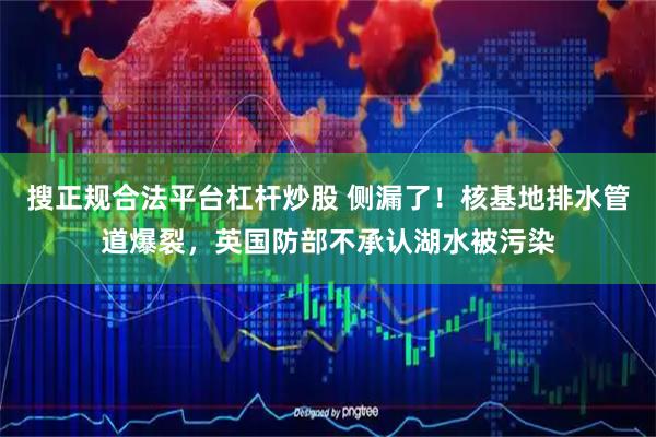 搜正规合法平台杠杆炒股 侧漏了！核基地排水管道爆裂，英国防部不承认湖水被污染