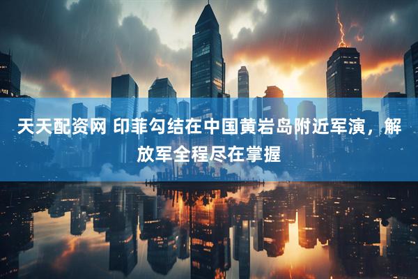 天天配资网 印菲勾结在中国黄岩岛附近军演，解放军全程尽在掌握