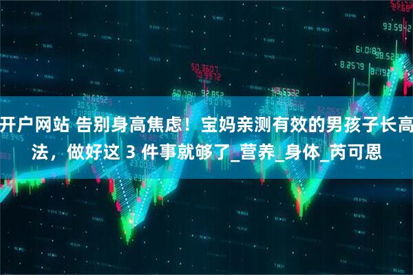 开户网站 告别身高焦虑！宝妈亲测有效的男孩子长高法，做好这 3 件事就够了_营养_身体_芮可恩