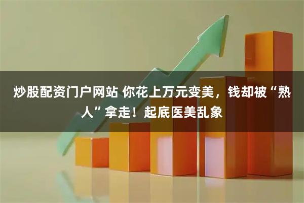 炒股配资门户网站 你花上万元变美,钱却被“熟人”拿走!起底医美乱象
